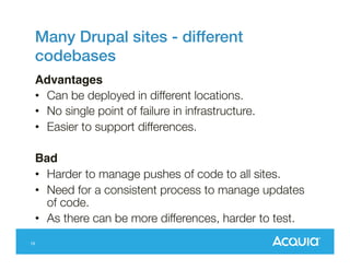 Many Drupal sites - different
codebases!
Advantages!
•  Can be deployed in different locations.
•  No single point of failure in infrastructure.
•  Easier to support differences.
Bad!
•  Harder to manage pushes of code to all sites.
•  Need for a consistent process to manage updates
of code.
•  As there can be more differences, harder to test.
16

 