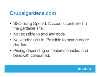 Drupalgardens.com!
•  SSO using OpenId. Accounts controlled in
the gardener site.
•  Not possible to add any code.
•  No vendor lock-in. Possible to export code/
db/ﬁles.
•  Pricing depending on features enabled and
bandwith consumed.

22

 