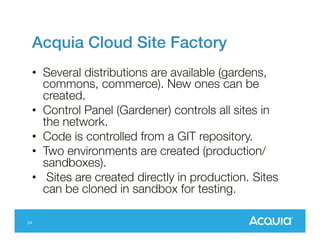 Acquia Cloud Site Factory!
•  Several distributions are available (gardens,
commons, commerce). New ones can be
created.
•  Control Panel (Gardener) controls all sites in
the network.
•  Code is controlled from a GIT repository.
•  Two environments are created (production/
sandboxes).
•  Sites are created directly in production. Sites
can be cloned in sandbox for testing.

24

 
