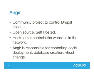 Aegir!
•  Community project to control Drupal
hosting.
•  Open source, Self Hosted.
•  Hostmaster controls the websites in the
network.
•  Aegir is responsible for controlling code
deployment, database creation, vhost
change.
28

 