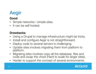Aegir !
Good!
•  Simple networks / simple sites.
•  It can be self hosted.
Drawbacks!
•  Using a Drupal to manage infrastructure might be tricky.
•  Install and conﬁgure Aegir is not straightforward.
•  Deploy code to several servers is challenging.
•  Update sites involves migrating them from platform to
platform.
•  Migrating sites involves copy all the database, ﬁles and
code and swap the vhost (Hard to scale for larger sites).
•  Harder to support the concept of several environments.
33

 