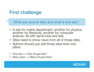 First challenge!
What are several sites and what is one site?
•  A site for maths department, another for physics,
another for literature, another for computer
science. All with same look and feel.
•  Sites need to show news from all of those sites.
•  Admins should just edit those sites from one
place.
•  One site => One Drupal site?
•  Many sites => Many Drupal sites?
6

 