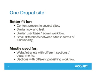 One Drupal site!
Better ﬁt for:

§  Content present in several sites.
§  Similar look and feel.
§  Similar user base / admin workﬂow.
§  Small differences between sites in terms of
functionality,

Mostly used for: 
§  Webs/Intranets with different sections /
departments.
§  Sections with different publishing workﬂow.
9

 