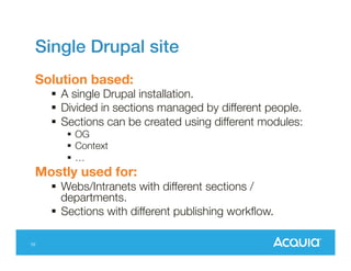 Single Drupal site
Solution based:
 A single Drupal installation.
 Divided in sections managed by different people.
 Sections can be created using different modules:
 OG
 Context
…

Mostly used for:
 Webs/Intranets with different sections /
departments.
 Sections with different publishing workflow.
10

 