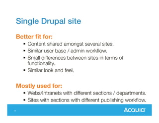 Single Drupal site
Better fit for:
 Content shared amongst several sites.
 Similar user base / admin workflow.
 Small differences between sites in terms of
functionality.
 Similar look and feel.

Mostly used for:

11

 Webs/Intranets with different sections /
departments.
 Sites with sections with different publishing
workflow.

 