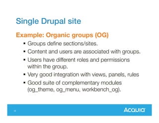 Single Drupal site
Example: Organic groups (OG)
 Groups define sections/sites.
 Content and users are associated with
groups.
 Users have different roles and permissions
within the group.
 Very good integration with
views, panels, rules
 Good suite of complementary modules
(og_theme, og_menu, workbench_og).
12

 