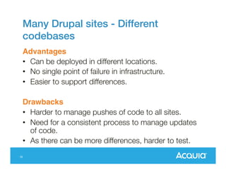 Many Drupal sites - Different
codebases
Advantages
• Can be deployed in different locations.
• No single point of failure in infrastructure.
• Easier to support differences.

Drawbacks
• Harder to manage pushes of code to all sites.
• Need for a consistent process to manage updates
of code.
• As there can be more differences, harder to test.
16

 