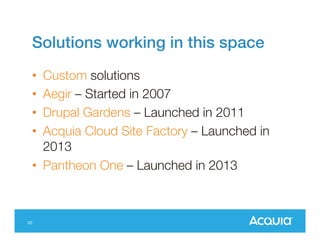 Solutions working in this space
•
•
•
•

Custom solutions
Aegir – Started in 2007
Drupal Gardens – Launched in 2011
Acquia Cloud Site Factory – Launched in
2013
• Pantheon One – Launched in 2013

20

 