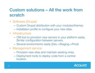 Custom solutions – All the work from
scratch
• Software (Drupal)
– Custom Drupal distribution with your modules/themes
– Installation profile to configure your new sites.

• Infrastructure
– CM tool to provision new servers in your platform
easily. Similar configuration between servers.
– Several environments ready (Dev->Staging->Prod)

• Management service
– Provision new sites and maintain existing ones.
– Deployment tools to deploy code from a central
location.
21

 