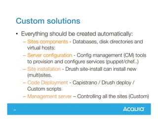 Aegir
• Community project to control Drupal
hosting.
• Open source, Self Hosted.
• Hostmaster controls the websites in the
network.
• Aegir is responsible for controlling code
deployment, database creation, vhost
changes.
25

 