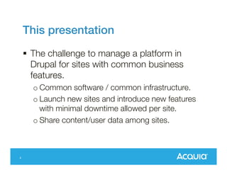 This presentation
 The challenge to manage a platform in
Drupal for sites with common business
features.
o Common software / common infrastructure.
o Launch new sites and introduce new features
with minimal downtime allowed per site.
o Share content/user data among sites.

4

 