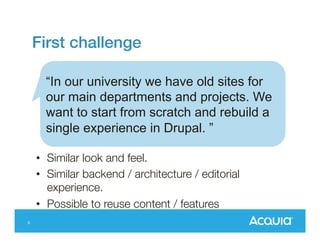 First challenge
“In our university we have old sites for
our main departments and projects. We
want to start from scratch and rebuild a
single experience in Drupal. ”
• Similar look and feel.
• Similar backend / architecture / editorial
experience.
• Possible to reuse content / features
5

 