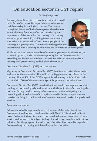 Volume XVII Part 6 December 25, 2016 15 Business Advisor
On education sector in GST regime
Dr Sanjiv Agarwal
For every benefit received, there is a cost which could
be in form of tax also. Perhaps this seemed never so
real than today in the Indian context. The much-
thoughtful leaders of India have spared the education
sector all along from levy of taxes considering the
importance of the same for the country. If a country
wants to grow manifold, building infrastructure for
education and educated infrastructure (people of the
country) is a prerequisite. The more knowledgeable the
human capital of a country is, the more are its chances of development.
While ‗education‘ continues to be of utmost importance for the country‘s
economic growth, it also has been a priority for the Government in
extending tax benefits and other concessions to boost education (both
primary and professional/ technical) in the country.
Goods and Services Tax (GST) as a tax reform
Migrating to Goods and Services Tax (GST) is a time to revisit the taxation
and remove the anomalies. This will be the biggest-ever tax reform in the
country. Almost 4% of the GDP is spent for educating India‘s hidden talent
out of which 50% of the amount is spent for primary education alone.
Goods and Service Tax (GST) is a destination-based consumption tax which
is a levy of tax on all goods and services with the objective of expanding the
tax base through wide coverage of economic activities, mitigating the
cascading effect, reduction of exemptions, enable better compliances etc.
thereby resulting in the formation of common national market for goods and
services .
Present tax scenario
Education in India is presently covered as one of the priorities of the
Government and as such is allowed tax relief both in direct and indirect
taxes. So far as indirect taxes are concerned, education is considered as a
service and as such it is subject to levy of service tax. No other indirect tax
is levied. For the purpose of service tax, education has been distinguished
from coaching or training which facilitates the education.
 