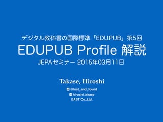 EDUPUB Proﬁle 解説
Takase, Hiroshi 
@lost_and_found 
hiroshi.takase 
EAST Co.,Ltd.
デジタル教科書の国際標準「EDUPUB」第5回
JEPAセミナー 2015年03月11日
 
