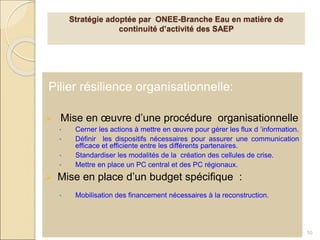 Pilier résilience organisationnelle:
 Mise en œuvre d’une procédure organisationnelle
• Cerner les actions à mettre en œuvre pour gérer les flux d ’information.
• Définir les dispositifs nécessaires pour assurer une communication
efficace et efficiente entre les différents partenaires.
• Standardiser les modalités de la création des cellules de crise.
• Mettre en place un PC central et des PC régionaux.
 Mise en place d’un budget spécifique :
• Mobilisation des financement nécessaires à la reconstruction.
10
Stratégie adoptée par ONEE-Branche Eau en matière de
continuité d’activité des SAEP
 
