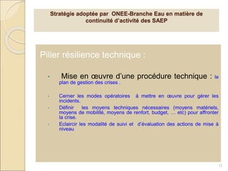 Pilier résilience technique :
• Mise en œuvre d’une procédure technique : le
plan de gestion des crises .
• Cerner les modes opératoires à mettre en œuvre pour gérer les
incidents.
• Définir les moyens techniques nécessaires (moyens matériels,
moyens de mobilité, moyens de renfort, budget, … etc) pour affronter
la crise.
• Eclaircir les modalité de suivi et d’évaluation des actions de mise à
niveau
11
Stratégie adoptée par ONEE-Branche Eau en matière de
continuité d’activité des SAEP
 