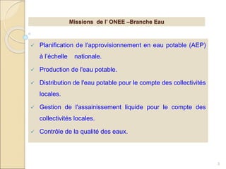  Planification de l'approvisionnement en eau potable (AEP)
à l’échelle nationale.
 Production de l'eau potable.
 Distribution de l'eau potable pour le compte des collectivités
locales.
 Gestion de l'assainissement liquide pour le compte des
collectivités locales.
 Contrôle de la qualité des eaux.
3
Missions de l’ ONEE –Branche Eau
 