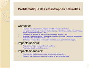 Problématique des catastrophes naturelles
 Contexte:
• Les prises d’eaux brutes sont vulnérables à la sécheresse et à l’inondation.
• Les systèmes adducteurs traversent des terrains très vulnérables aux aléas naturels tels que
séisme, glissements de terrain …etc.
• Dégradation de la qualité de l’eau brute.( eutrophisation , pollution ,,, etc )
• Inondation des infrastructures ( Stations de traitement / pompage , ressources souterraines ,
envasement des prises d’eau brute … etc )
• Sécheresse ( manque d’eau au niveau des prise d’eau brute, épuisement des nappes)
 Impacts sociaux:
• Risques encourus par les populations et leurs biens
• Perturbation dans la continuité de service
 Impacts financiers:
• Réparation des dégâts occasionnés par les catastrophes naturelles.
• Recours à des ressources en eau brute lointaines ou non conventionnelles.
6
 