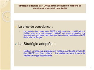  La prise de conscience :
• La gestion des crises des SAEP a été prise en considération à
l’office suite à la sécheresse 1994-95 qui avait engendré une
baisse très importante des réserves d’eau brute destinées à l’AEP
de la ville de Tanger.
 La Stratégie adoptée :
• L’office a basé sa stratégie en matière continuité d’activité
des SAEP sur deux piliers : La résilience technique et la
résilience organisationnelle.
7
Stratégie adoptée par ONEE-Branche Eau en matière de
continuité d’activité des SAEP
 