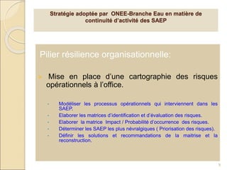 Pilier résilience organisationnelle:
 Mise en place d’une cartographie des risques
opérationnels à l’office.
• Modéliser les processus opérationnels qui interviennent dans les
SAEP.
• Elaborer les matrices d’identification et d’évaluation des risques.
• Elaborer la matrice Impact / Probabilité d’occurrence des risques.
• Déterminer les SAEP les plus névralgiques ( Priorisation des risques).
• Définir les solutions et recommandations de la maitrise et la
reconstruction.
9
Stratégie adoptée par ONEE-Branche Eau en matière de
continuité d’activité des SAEP
 