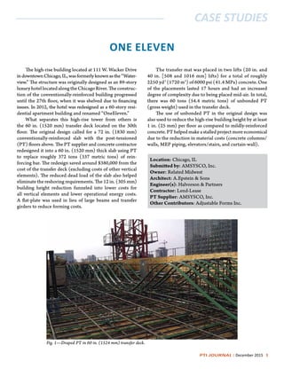 PTI JOURNAL | December 2015 3
CASE STUDIES
ONE ELEVEN
The high-rise building located at 111 W. Wacker Drive
indowntownChicago,IL,wasformerlyknownasthe“Water-
view.” The structure was originally designed as an 89-story
luxuryhotellocatedalongtheChicagoRiver.Theconstruc-
tion of the conventionally-reinforced building progressed
until the 27th floor, when it was shelved due to financing
issues. In 2012, the hotel was redesigned as a 60-story resi-
dential apartment building and renamed “OneEleven.”
What separates this high-rise tower from others is
the 60 in. (1520 mm) transfer deck located on the 30th
floor. The original design called for a 72 in. (1830 mm)
conventionally-reinforced slab with the post-tensioned
(PT) floors above. The PT supplier and concrete contractor
redesigned it into a 60 in. (1520 mm) thick slab using PT
to replace roughly 372 tons (337 metric tons) of rein-
forcing bar. The redesign saved around $380,000 from the
cost of the transfer deck (excluding costs of other vertical
elements). The reduced dead load of the slab also helped
eliminate the reshoring requirements. The 12 in. (305 mm)
building height reduction funneled into lower costs for
all vertical elements and lower operational energy costs.
A flat-plate was used in lieu of large beams and transfer
girders to reduce forming costs.
Fig. 1—Draped PT in 60 in. (1524 mm) transfer deck.
Location: Chicago, IL
Submitted by: AMSYSCO, Inc.
Owner: Related Midwest
Architect: A.Epstein & Sons
Engineer(s): Halvorson & Partners
Contractor: Lend-Lease
PT Supplier: AMSYSCO, Inc.
Other Contributors: Adjustable Forms Inc.
The transfer mat was placed in two lifts (20 in. and
40 in. [508 and 1016 mm] lifts) for a total of roughly
2250 yd3
(1720 m3
) of 6000 psi (41.4 MPa) concrete. One
of the placements lasted 17 hours and had an increased
degree of complexity due to being placed mid-air. In total,
there was 60 tons (54.4 metric tons) of unbonded PT
(gross weight) used in the transfer deck.
The use of unbonded PT in the original design was
also used to reduce the high-rise building height by at least
1 in. (25 mm) per floor as compared to mildly-reinforced
concrete. PT helped make a stalled project more economical
due to the reduction in material costs (concrete columns/
walls, MEP piping, elevators/stairs, and curtain-wall).
 