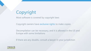 Copyright
Most software is covered by copyright laws

Copyright owners have exclusive rights to make copies

Decompilation can be necessary, and it is allowed in the US and
Europe with some limitations

If there are any doubts, consult a lawyer in your jurisdiction
 