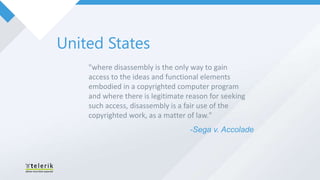 United States
    "where disassembly is the only way to gain
    access to the ideas and functional elements
    embodied in a copyrighted computer program
    and where there is legitimate reason for seeking
    such access, disassembly is a fair use of the
    copyrighted work, as a matter of law."
                                   -Sega v. Accolade
 