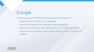 Europe
Covered under the 1991 Software Directive, Article 6
• Must have a license to the program
• Must be necessary for software interoperability
• Must be confined to relevant elements for interoperability
• Information obtained may not be used for other purposes or
  shared
 