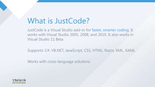 What is JustCode?
JustCode is a Visual Studio add-in for faster, smarter coding. It
works with Visual Studio 2005, 2008, and 2010. It also works in
Visual Studio 11 Beta

Supports: C#, VB.NET, JavaScript, CSS, HTML, Razor, XML, XAML

Works with cross-language solutions
 