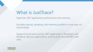 What is JustTrace?
Optimize .NET application performance and memory

Includes tracing, sampling, and memory profilers in one easy-to-
use package

Supports local and running .NET applications, Silverlight and
Windows Service applications, and local IIS and ASP.NET web
sites
 