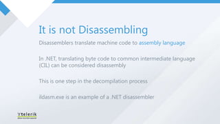 It is not Disassembling
Disassemblers translate machine code to assembly language

In .NET, translating byte code to common intermediate language
(CIL) can be considered disassembly

This is one step in the decompilation process

ildasm.exe is an example of a .NET disassembler
 