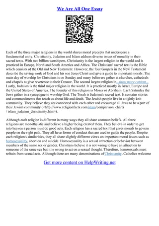 We Are All One Essay
Each of the three major religions in the world shares moral precepts that underscore a
fundamental unity. Christianity, Judaism and Islam address diverse issues of morality in their
sacred texts. With two billion worshipers, Christianity is the largest religion in the world and is
practiced in Europe, North and South America and Africa. The Christians' sacred text is the Bible
which consists of the Old and New Testament. However, the four Gospels in the New Testament
describe the saving work of God and his son Jesus Christ and give a guide to important morals .The
main day of worship for Christians is on Sunday and many believers gather at churches, cathedrals
and chapels to give reverence to their Creator. The second largest religion in...show more content...
Lastly, Judaism is the third major religion in the world. It is practiced mostly in Israel, Europe and
the United States of America. The founder of this religion is Moses or Abraham. Each Saturday the
Jews gather in a synagogue to worship God. The Torah is Judaism's sacred text. It contains stories
and commandments that teach us about life and death. The Jewish people live in a tightly knit
community. They believe they are connected with each other and encourage all Jews to be a part of
their Jewish community (<http://www.religionfacts.com/islam/comparison_charts
/ islam_judaism_christianity.htm>).
Although each religion is different in many ways they all share common beliefs. All three
religions are monotheistic and believe a higher being created them. They believe in order to get
into heaven a person must do good acts. Each religion has a sacred text that gives morals to govern
people on the right path. They all have forms of conduct that are used to guide the people. Despite
each religion's similarities, they all share slightly different views on important moral issues such as
homosexuality, abortion and suicide. Homosexuality is a sexual attraction or behavior between
members of the same sex or gender. Christians believe it is not wrong to have an attraction to
someone of the same sex but it is wrong to act on a sexual thought. Therefore, homosexuals must
refrain from sexual acts. Although there are many denominations of Christianity, Catholics welcome
Get more content on HelpWriting.net
 