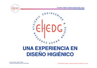 UNA EXPERIENCIA EN
                        DISEÑO HIGIÉNICO
© 2012 EHEDG / PABLO PARDO
HYGIENIC ENGINEERING ONE EXPERIENCE   EHEDG World Congress on Hygienic Engineering & Design 2012 - Spain
 