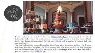 I have chosen to introduce to you “One Fab Day” because, first of all, it
is beautiful and creative. My first impression was exciting, I wanted to look over it more. Plus it
is very easy to use and understand the blog; everything is well-organized so you can find what
you need easily.
You can find anything you could possibly think about when planning a wedding: the flowers,
the music, the decor, the place, the dress, makeup and hair. Even further; the blog helps you
find and choose the best supplier ? It is a great way to find inspiration and ideas and the way
that the website is organized helps a lot.
 