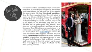 This website has been created by two Irish women who
were about to get married or engaged. So they started
to do some research and one thing lead to another and
they soon created this blog about Irish weddings.
Now they have monetized their blog with about 3
employees. It is now the first blog about weddings in
Ireland. They are actually proposing all the things
relative to weddings in Ireland. However, they do not
go in person to the weddings, they just talk to
the bride and the groom about their wedding, their
story and try to understand their wedding and post a
blog about them. The pictures are mostly taken by a
professional photographer that they ask for. At the
end of each article about real wedding we can find the
name and website of the suppliers. I think it is a good
idea to communicate about this because if someone
is looking for something very specific or wants to have
the same kind of thing for their wedding it becomes
really easy to find it. Plus it is a smart way to share
their own experience and give feedback for the
other wedding planners.
 
