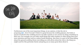 Furthermore one of the most important things, in my opinion, is that the site is
proposing DIY : Do It Yourself. I think it is great because the wedding planner, the bride or
anyone involved in the wedding process can fully commit or save money by doing something on
their own. For example you can make small things like table numbers or other things that need
more attention and time such as a photo booth backdrop. Also there is q part of the blog talking
about the general wedding theme; providing you with advice about the colors, the thing you
might need for this particular theme and giving you so many great ideas about it.
 