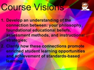 Course Visions Develop an understanding of the connection between: your philosophy, foundational educational beliefs, assessment methods, and instructional strategies; Clarify how these connections promote enriched student learning opportunities and achievement of standards-based learning 