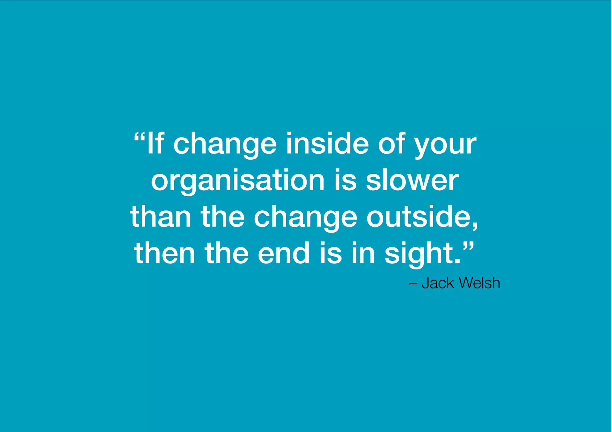 “If change inside of your
  organisation is slower
than the change outside,
then the end is in sight.”
                    – Jack Welsh
 