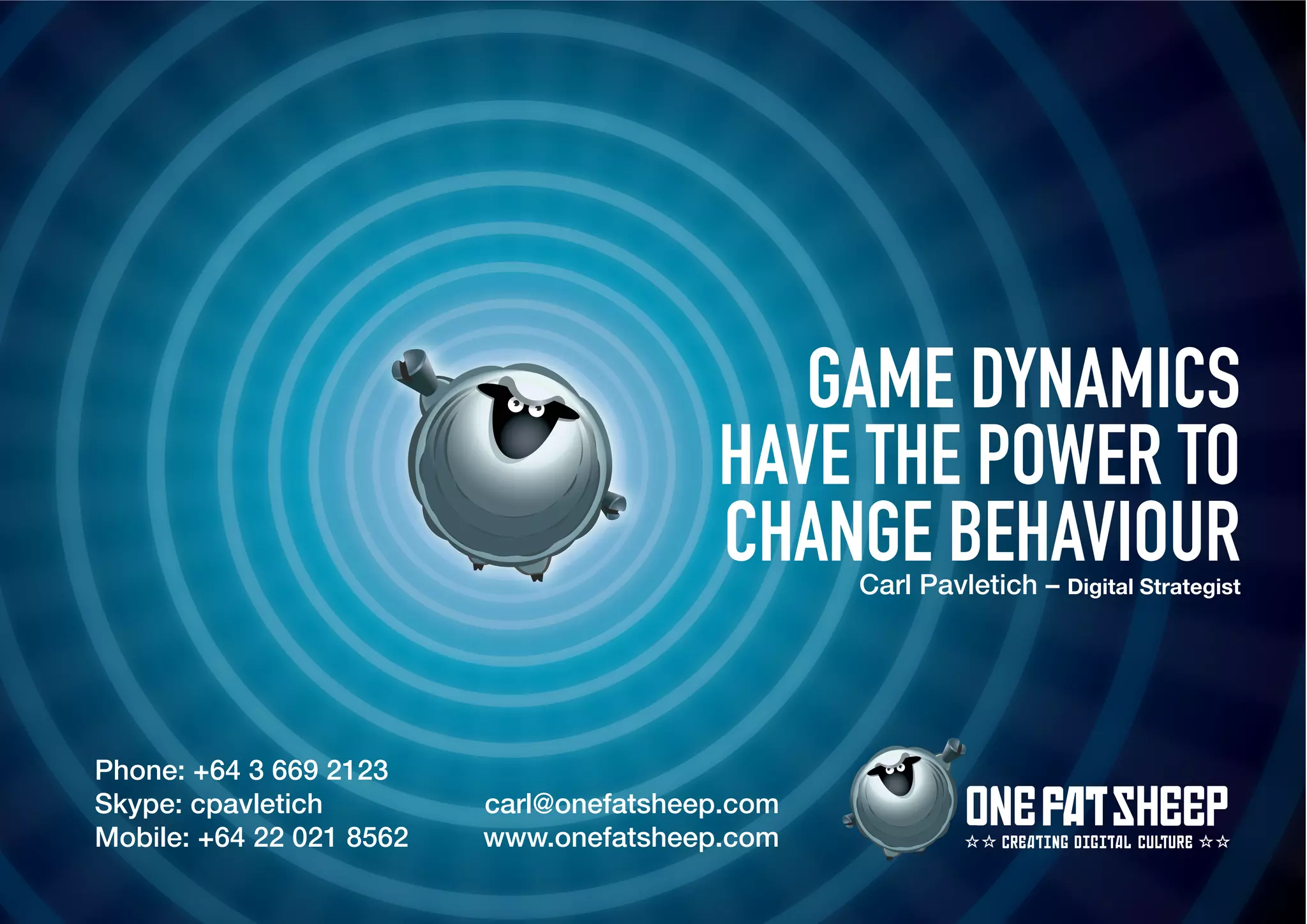 GAME DYNAMICS
                                         HAVE THE POWER TO
                                         CHANGE BEHAVIOUR
                                                 Carl Pavletich – Digital Strategist




Phone: +64 3 669 2123
Skype: cpavletich         carl@onefatsheep.com
Mobile: +64 22 021 8562   www.onefatsheep.com                 CREATIN DI ITAL CULTURE
 