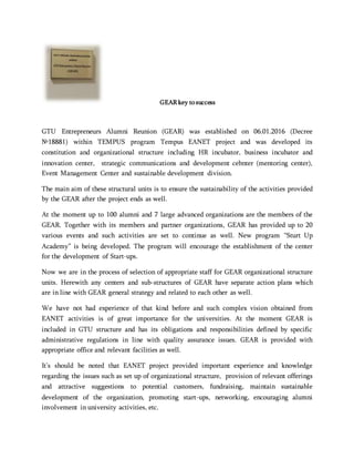 GEAR key to success
GTU Entrepreneurs Alumni Reunion (GEAR) was established on 06.01.2016 (Decree
№18881) within TEMPUS program Tempus EANET project and was developed its
constitution and organizational structure including HR incubator, business incubator and
innovation center, strategic communications and development cebnter (mentoring center),
Event Management Center and sustainable development division.
The main aim of these structural units is to ensure the sustainability of the activities provided
by the GEAR after the project ends as well.
At the moment up to 100 alumni and 7 large advanced organizations are the members of the
GEAR. Together with its members and partner organizations, GEAR has provided up to 20
various events and such activities are set to continue as well. New program “Sturt Up
Academy” is being developed. The program will encourage the establishment of the center
for the development of Start-ups.
Now we are in the process of selection of appropriate staff for GEAR organizational structure
units. Herewith any centers and sub-structures of GEAR have separate action plans which
are in line with GEAR general strategy and related to each other as well.
We have not had experience of that kind before and such complex vision obtained from
EANET activities is of great importance for the universities. At the moment GEAR is
included in GTU structure and has its obligations and responsibilities defined by specific
administrative regulations in line with quality assurance issues. GEAR is provided with
appropriate office and relevant facilities as well.
It’s should be noted that EANET project provided important experience and knowledge
regarding the issues such as set up of organizational structure, provision of relevant offerings
and attractive suggestions to potential customers, fundraising, maintain sustainable
development of the organization, promoting start-ups, networking, encouraging alumni
involvement in university activities, etc.
 