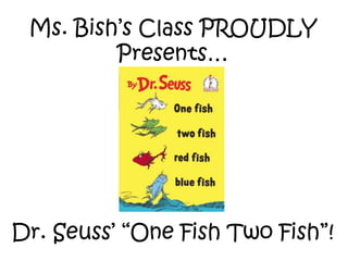 Ms. Bish’s Class PROUDLY
Presents…
Dr. Seuss’ “One Fish Two Fish”!
 