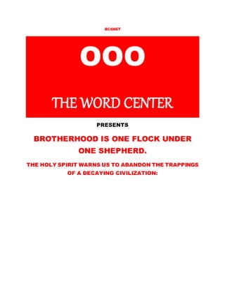 BCSNET 
OOO 
THE WORD CENTER 
PRESENTS 
BROTHERHOOD IS ONE FLOCK UNDER 
ONE SHEPHERD. 
THE HOLY SPIRIT WARNS US TO ABANDON THE TRAPPINGS 
OF A DECAYING CIVILIZATION: 
 