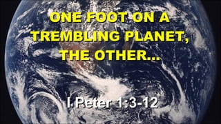 ONE FOOT ON A TREMBLING PLANET, THE OTHER… I Peter 1:3-12 