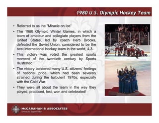 1980 U.S. Olympic Hockey Team

• Referred to as the "Miracle on Ice“
• The 1980 Olympic Winter Games, in which a
  team of amateur and collegiate players from the
  United States, led by coach Herb Brooks,
  defeated the Soviet Union, considered to be the
  best international hockey team in the world, 4-3.
• This victory was voted the greatest sports
  moment of the twentieth century by Sports
  Illustrated.
• The victory bolstered many U.S. citizens' feelings
  of national pride, which had been severely
  strained during the turbulent 1970s, especially
  with the Cold War.
• They were all about the team in the way they
  played, practiced, lost, won and celebrated!




                                                       ©2008 Copyright McGarahan & Associates. All rights reserved.
 