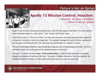 Failure Is Not An Option

                            Apollo 13 Mission Control, Houston:
                                                                   • Houston, we have a problem.
                                                                        • Failure is not an option!


•   Apollo 13 was the third manned lunar-landing mission, part of Project Apollo under NASA. The crew members
    were Commander James A. Lovell, John L. "Jack" Swigert, and Fred W. Haise.

•   It launched on April 11, 1970 at 13:13 CST. Two days after the launch, the Apollo spacecraft was crippled by
    an explosion, caused by a fault in an oxygen tank. The explosion damaged the Service Module, resulting in a
    loss of oxygen and electrical power. The crew used the Lunar Module as a “lifeboat” in space.

•   The crew and the flight controllers used considerable ingenuity under extreme pressure to enable the crew's
    safe return. Much of the world watched the developing drama on television.

•   The Apollo 13 mission has been called “A Successful Failure”, in that the astronauts were successfully
    brought home despite not landing on the moon. The Apollo 13 Mission Operations Team was awarded the
    Presidential Medal of Freedom for their actions during the mission, as were the astronauts.




                                                                             ©2008 Copyright McGarahan & Associates. All rights reserved.
 