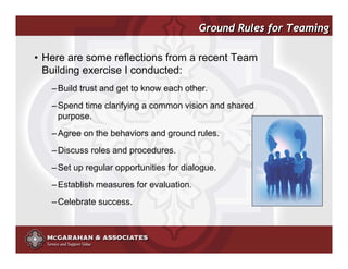Ground Rules for Teaming

• Here are some reflections from a recent Team
  Building exercise I conducted:
   – Build trust and get to know each other.
   – Spend time clarifying a common vision and shared
     purpose.
   – Agree on the behaviors and ground rules.
   – Discuss roles and procedures.
   – Set up regular opportunities for dialogue.
   – Establish measures for evaluation.
   – Celebrate success.



                                                  ©2008 Copyright McGarahan & Associates. All rights reserved.
 
