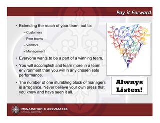 Pay it Forward

• Extending the reach of your team, out to:
    – Customers
    – Peer teams
    – Vendors
    – Management

• Everyone wants to be a part of a winning team.
• You will accomplish and learn more in a team
  environment than you will in any chosen solo
  performance.
• The number of one stumbling block of managers                  Always
  is arrogance. Never believe your own press that
  you know and have seen it all.                                 Listen!


                                                    ©2008 Copyright McGarahan & Associates. All rights reserved.
 