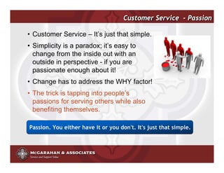 Customer Service - Passion

• Customer Service – It’s just that simple.
• Simplicity is a paradox; it’s easy to
  change from the inside out with an
  outside in perspective - if you are
  passionate enough about it!
• Change has to address the WHY factor!
• The trick is tapping into people’s
  passions for serving others while also
  benefiting themselves.

Passion. You either have it or you don't. It's just that simple.



                                               ©2008 Copyright McGarahan & Associates. All rights reserved.
 