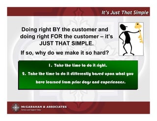 It’s Just That Simple


Doing right BY the customer and
doing right FOR the customer – it’s
       JUST THAT SIMPLE.
If so, why do we make it so hard?

             1. Take the time to do it right.
2. Take the time to do it differently based upon what you
       have learned from prior days and experiences.




                                           ©2008 Copyright McGarahan & Associates. All rights reserved.
 