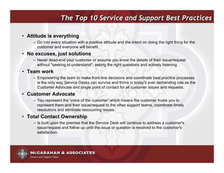 The Top 10 Service and Support Best Practices

• Attitude is everything
    – Go into every situation with a positive attitude and the intent on doing the right thing for the
      customer and everyone will benefit.
• No excuses, just solutions
    – Never dead-end your customer or assume you know the details of their issue/request
      without "seeking to understand", asking the right questions and actively listening
• Team work
    – Empowering the team to make front-line decisions and coordinate best practice processes
      is the only way Service Desks can survive and thrive in today's ever demanding role as the
      Customer Advocate and single point of contact for all customer issues and requests.
• Customer Advocate
    – You represent the 'voice of the customer' which means the customer trusts you to
      represent them and their issue/request to the other support teams, coordinate timely
      resolutions and eliminate reoccurring issues.
• Total Contact Ownership
    – Is built upon the premise that the Service Desk will continue to address a customer's
      issue/request and follow up until the issue or question is resolved to the customer's
      satisfaction.




                                                                         ©2008 Copyright McGarahan & Associates. All rights reserved.
 